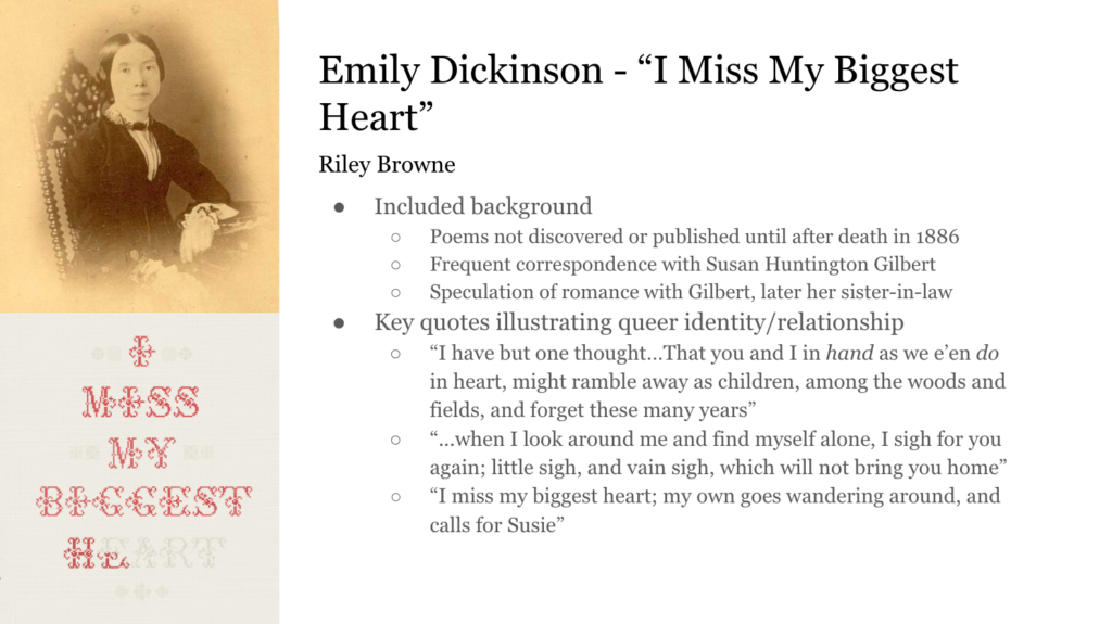 To the top left, a portrait of Emily Dickinson, and to the bottom left, an incomplete cross-stitch illustration reading "I Miss My Biggest Heart" Text to the right reads: Emily Dickinson - "I Miss My Biggest Heart" Riley Browne Included background Poems not discovered or published until after death in 1886 Frequent correspondence with Susan Huntington Gilbert Speculation of romance with Gilbert, later her sister-in-law Key quotes illustrating queer identity/relationship “I have but one thought…That you and I in hand as we e’en do in heart, might ramble away as children, among the woods and fields, and forget these many years” “...when I look around me and find myself alone, I sigh for you again; little sigh, and vain sigh, which will not bring you home” “I miss my biggest heart; my own goes wandering around, and calls for Susie”