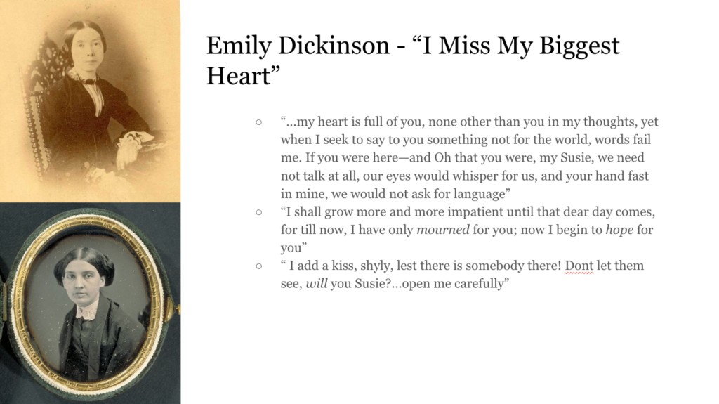 On the top left, a portrait of Emily Dickinson, and on the bottom left, a portrait of Susan Huntington Gilbert Text to the right reads: Emily Dickinson - "I Miss My Biggest Heart" Quotes from Emily Dickinson as follows: “...my heart is full of you, none other than you in my thoughts, yet when I seek to say to you something not for the world, words fail me. If you were here—and Oh that you were, my Susie, we need not talk at all, our eyes would whisper for us, and your hand fast in mine, we would not ask for language” “I shall grow more and more impatient until that dear day comes, for till now, I have only mourned for you; now I begin to hope for you” “ I add a kiss, shyly, lest there is somebody there! Dont let them see, will you Susie?...open me carefully”